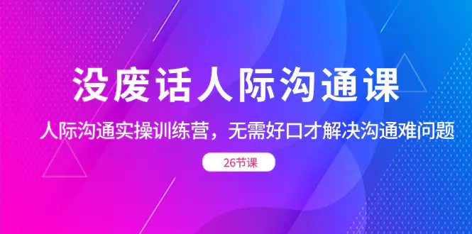 没废话人际沟通课，人际沟通实操训练营，无需好口才解决沟通难问题（26节课）