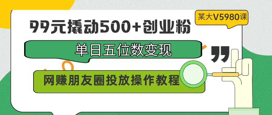 99元撬动500+创业粉，单日五位数变现，网赚朋友圈投放操作教程价值5980